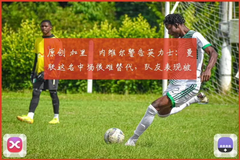 原创 加里・内维尔警告英力士：曼联这名中场很难替代，队友表现被赞 “离谱”