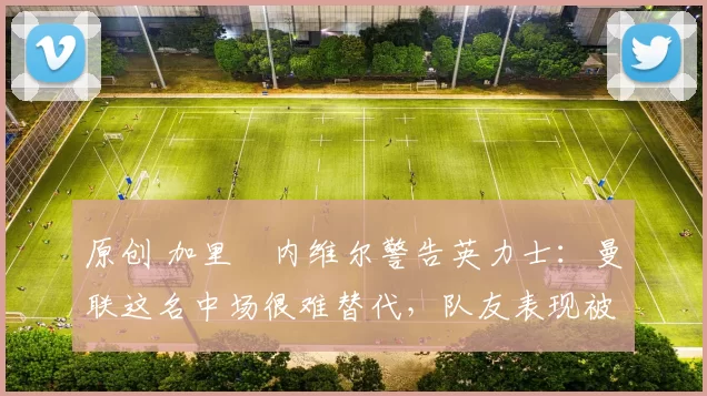 原创 加里・内维尔警告英力士：曼联这名中场很难替代，队友表现被赞 “离谱”