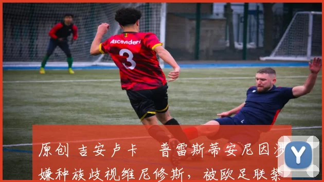 原创 吉安卢卡・普雷斯蒂安尼因涉嫌种族歧视维尼修斯，被欧足联禁赛