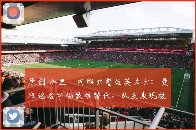 原创 加里・内维尔警告英力士:曼联这名中场很难替代,队友表现被赞 “离谱”