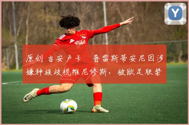 原创 吉安卢卡・普雷斯蒂安尼因涉嫌种族歧视维尼修斯，被欧足联禁赛