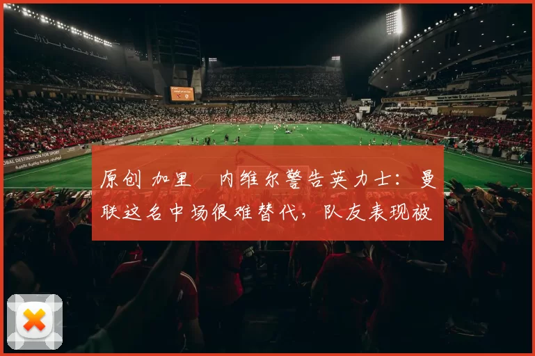 原创 加里・内维尔警告英力士：曼联这名中场很难替代，队友表现被赞 “离谱”