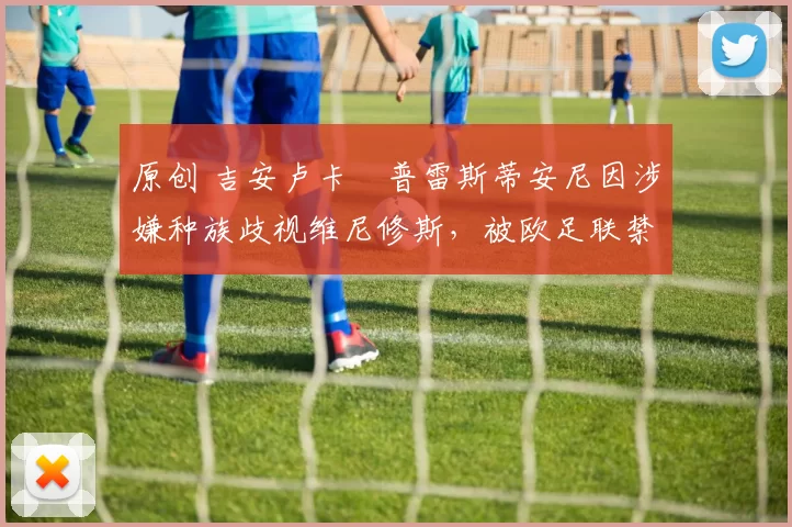 原创 吉安卢卡・普雷斯蒂安尼因涉嫌种族歧视维尼修斯，被欧足联禁赛