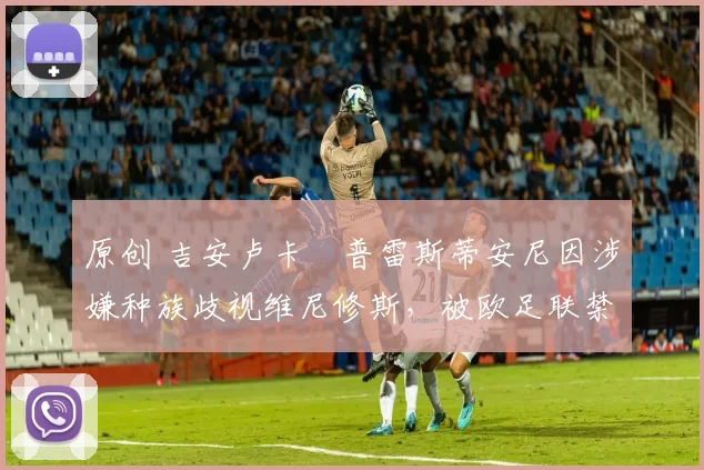 原创 吉安卢卡・普雷斯蒂安尼因涉嫌种族歧视维尼修斯,被欧足联禁赛