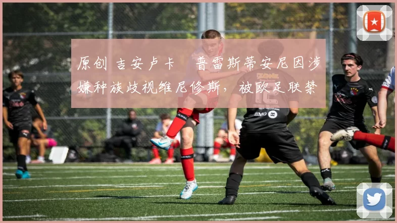 原创 吉安卢卡・普雷斯蒂安尼因涉嫌种族歧视维尼修斯，被欧足联禁赛