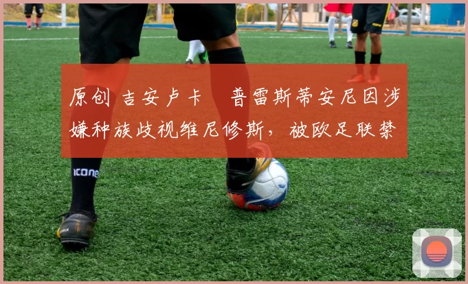 原创 吉安卢卡・普雷斯蒂安尼因涉嫌种族歧视维尼修斯，被欧足联禁赛