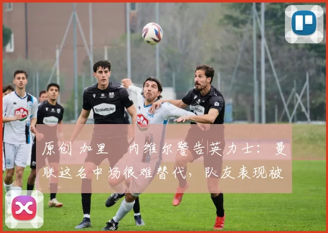 原创 加里・内维尔警告英力士：曼联这名中场很难替代，队友表现被赞 “离谱”