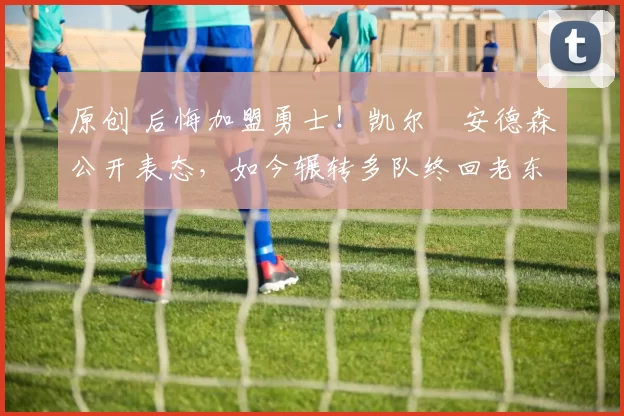 原创 后悔加盟勇士！凯尔・安德森公开表态，如今辗转多队终回老东家