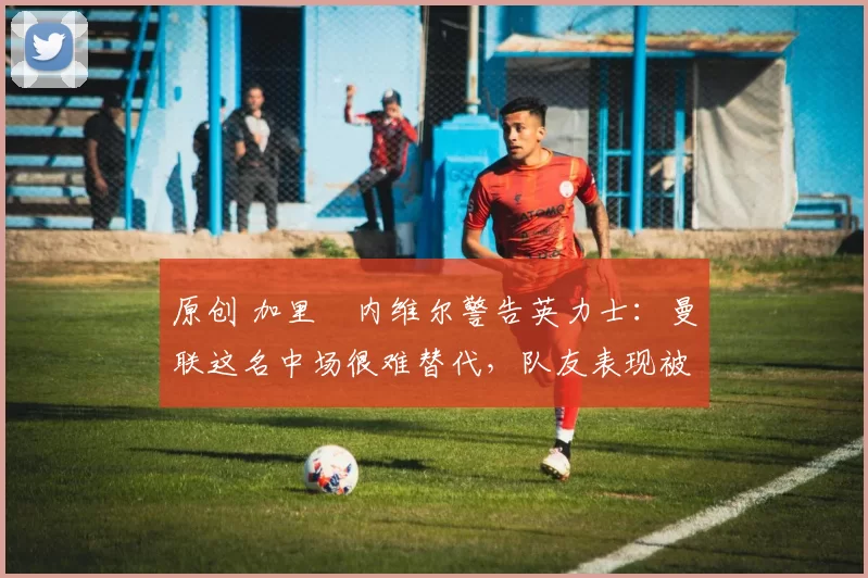 原创 加里・内维尔警告英力士：曼联这名中场很难替代，队友表现被赞 “离谱”