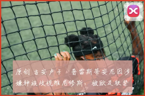 原创 吉安卢卡・普雷斯蒂安尼因涉嫌种族歧视维尼修斯,被欧足联禁赛