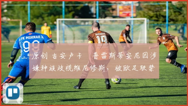 原创 吉安卢卡・普雷斯蒂安尼因涉嫌种族歧视维尼修斯，被欧足联禁赛