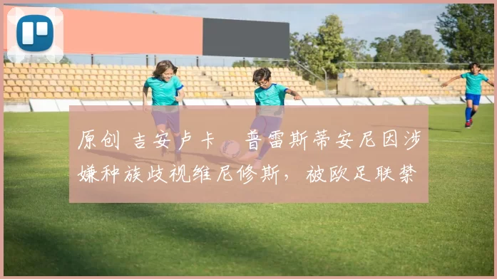 原创 吉安卢卡・普雷斯蒂安尼因涉嫌种族歧视维尼修斯,被欧足联禁赛