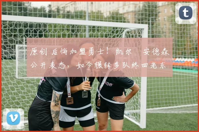 原创 后悔加盟勇士！凯尔・安德森公开表态，如今辗转多队终回老东家