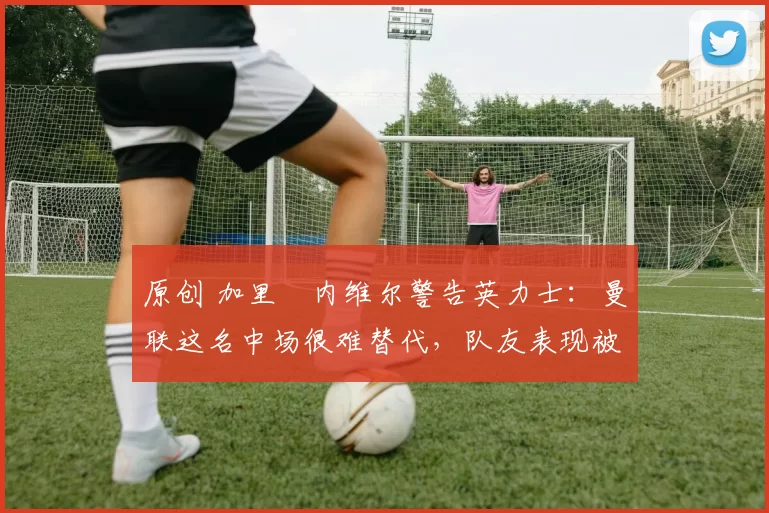 原创 加里・内维尔警告英力士：曼联这名中场很难替代，队友表现被赞 “离谱”