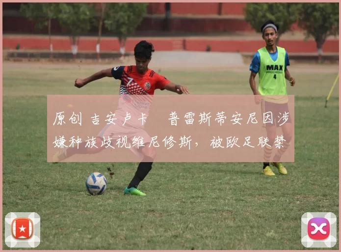 原创 吉安卢卡・普雷斯蒂安尼因涉嫌种族歧视维尼修斯,被欧足联禁赛