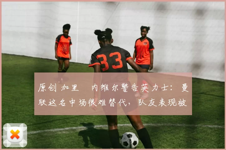 原创 加里・内维尔警告英力士：曼联这名中场很难替代，队友表现被赞 “离谱”