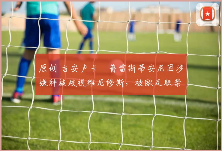 原创 吉安卢卡・普雷斯蒂安尼因涉嫌种族歧视维尼修斯，被欧足联禁赛