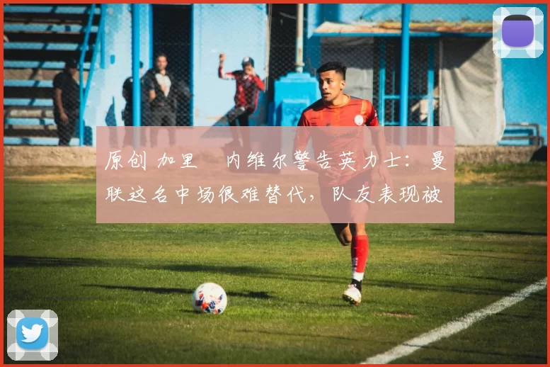 原创 加里・内维尔警告英力士：曼联这名中场很难替代，队友表现被赞 “离谱”