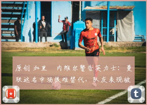 原创 加里・内维尔警告英力士：曼联这名中场很难替代，队友表现被赞 “离谱”