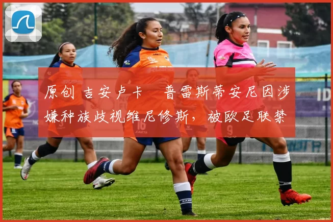 原创 吉安卢卡・普雷斯蒂安尼因涉嫌种族歧视维尼修斯,被欧足联禁赛