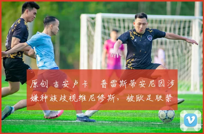 原创 吉安卢卡・普雷斯蒂安尼因涉嫌种族歧视维尼修斯，被欧足联禁赛