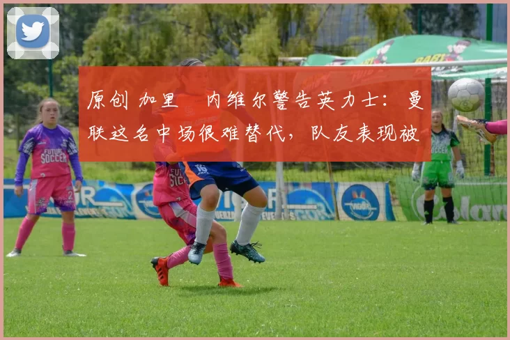 原创 加里・内维尔警告英力士：曼联这名中场很难替代，队友表现被赞 “离谱”