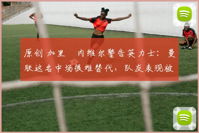 原创 加里・内维尔警告英力士：曼联这名中场很难替代，队友表现被赞 “离谱”