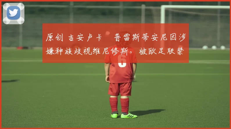 原创 吉安卢卡・普雷斯蒂安尼因涉嫌种族歧视维尼修斯,被欧足联禁赛