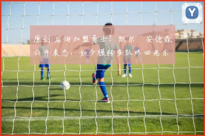 原创 后悔加盟勇士！凯尔・安德森公开表态，如今辗转多队终回老东家