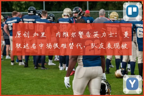 原创 加里・内维尔警告英力士：曼联这名中场很难替代，队友表现被赞 “离谱”