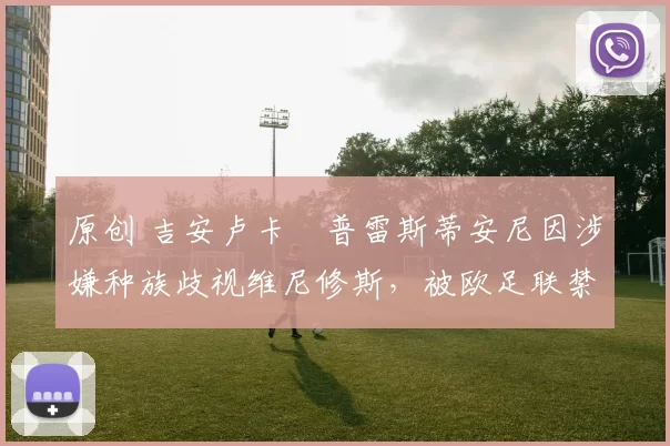 原创 吉安卢卡・普雷斯蒂安尼因涉嫌种族歧视维尼修斯，被欧足联禁赛