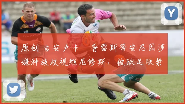 原创 吉安卢卡・普雷斯蒂安尼因涉嫌种族歧视维尼修斯,被欧足联禁赛