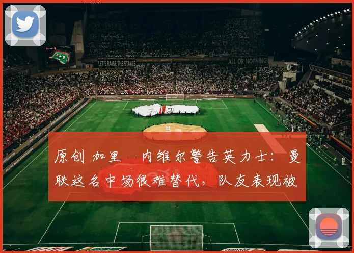 原创 加里・内维尔警告英力士:曼联这名中场很难替代,队友表现被赞 “离谱”