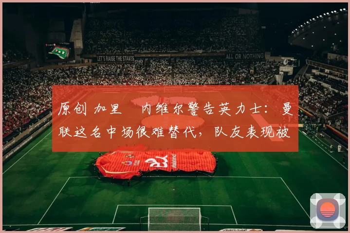 原创 加里・内维尔警告英力士:曼联这名中场很难替代,队友表现被赞 “离谱”