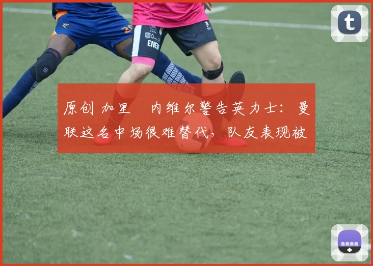 原创 加里・内维尔警告英力士：曼联这名中场很难替代，队友表现被赞 “离谱”