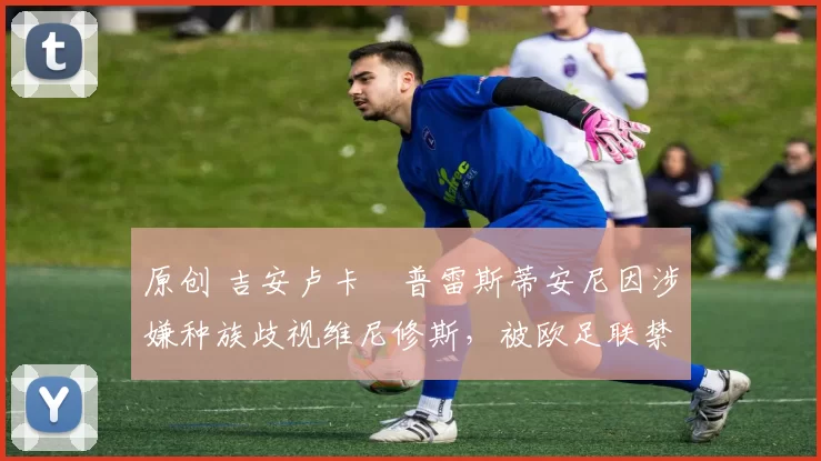 原创 吉安卢卡・普雷斯蒂安尼因涉嫌种族歧视维尼修斯,被欧足联禁赛