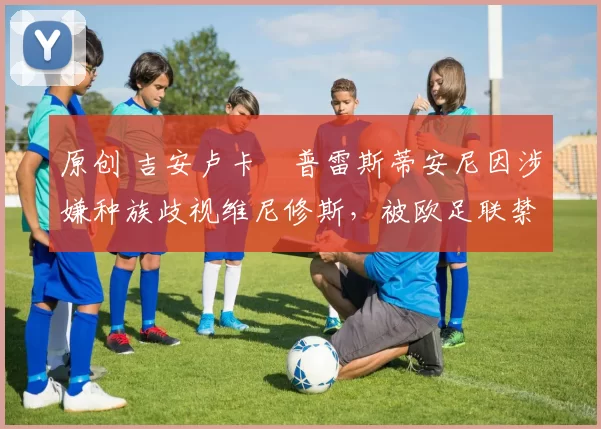 原创 吉安卢卡・普雷斯蒂安尼因涉嫌种族歧视维尼修斯,被欧足联禁赛