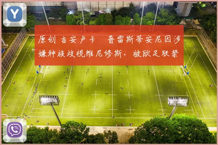 原创 吉安卢卡・普雷斯蒂安尼因涉嫌种族歧视维尼修斯,被欧足联禁赛