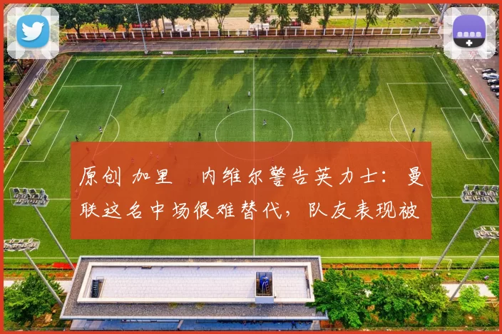 原创 加里・内维尔警告英力士：曼联这名中场很难替代，队友表现被赞 “离谱”