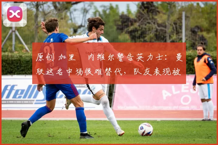 原创 加里・内维尔警告英力士:曼联这名中场很难替代,队友表现被赞 “离谱”