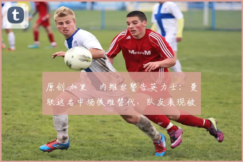 原创 加里・内维尔警告英力士：曼联这名中场很难替代，队友表现被赞 “离谱”