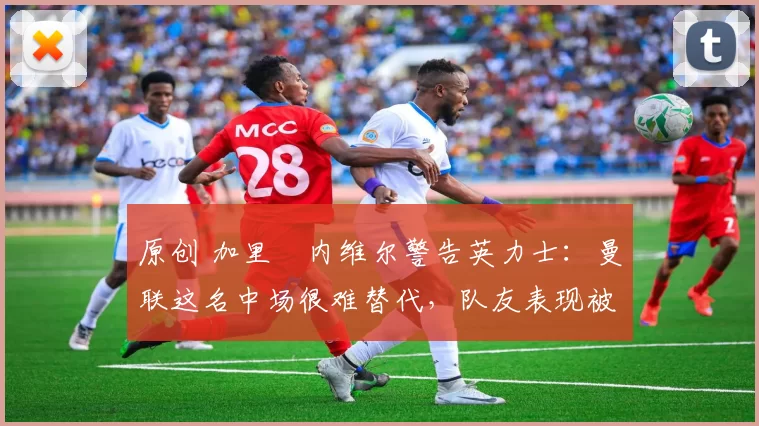 原创 加里・内维尔警告英力士：曼联这名中场很难替代，队友表现被赞 “离谱”
