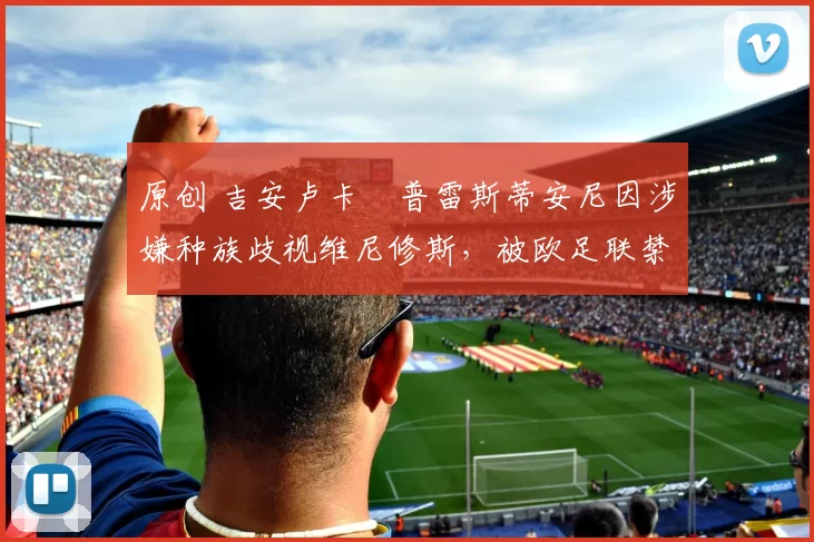 原创 吉安卢卡・普雷斯蒂安尼因涉嫌种族歧视维尼修斯，被欧足联禁赛