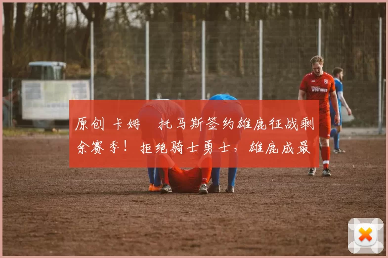 原创 卡姆・托马斯签约雄鹿征战剩余赛季！拒绝骑士勇士，雄鹿成最优选