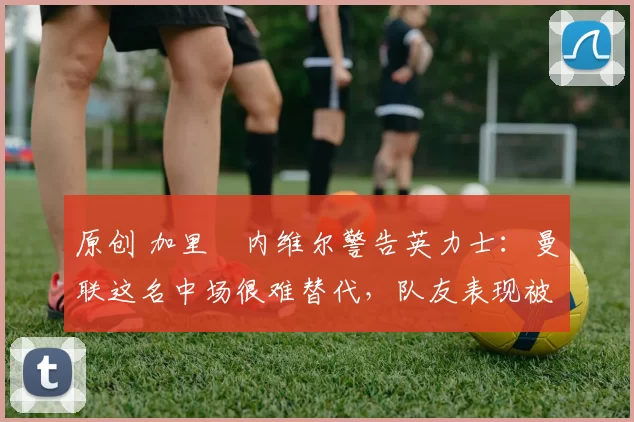 原创 加里・内维尔警告英力士:曼联这名中场很难替代,队友表现被赞 “离谱”