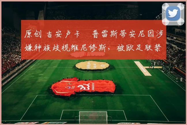 原创 吉安卢卡・普雷斯蒂安尼因涉嫌种族歧视维尼修斯，被欧足联禁赛