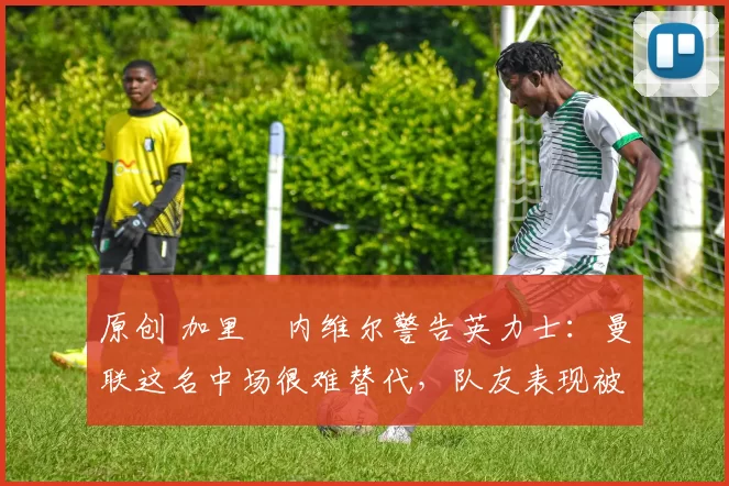 原创 加里・内维尔警告英力士:曼联这名中场很难替代,队友表现被赞 “离谱”
