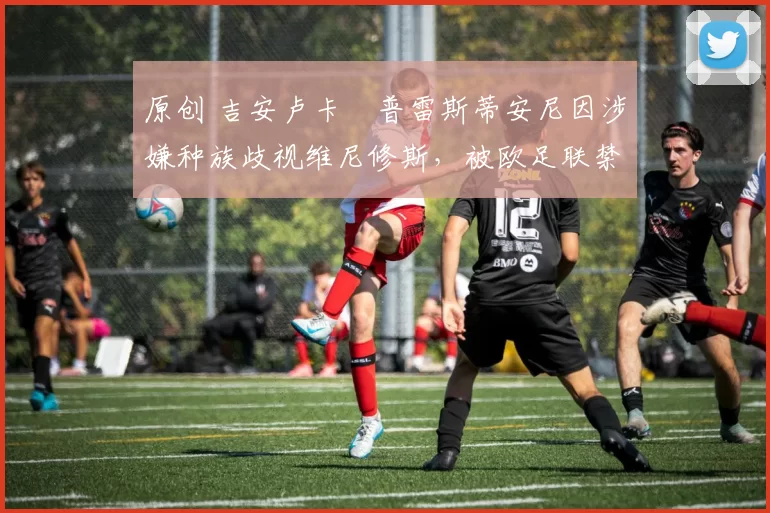 原创 吉安卢卡・普雷斯蒂安尼因涉嫌种族歧视维尼修斯,被欧足联禁赛