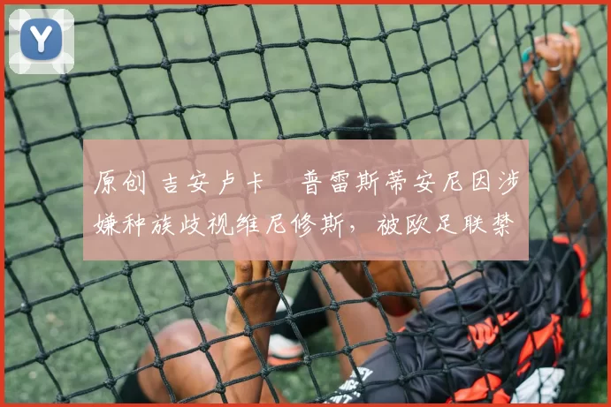 原创 吉安卢卡・普雷斯蒂安尼因涉嫌种族歧视维尼修斯，被欧足联禁赛