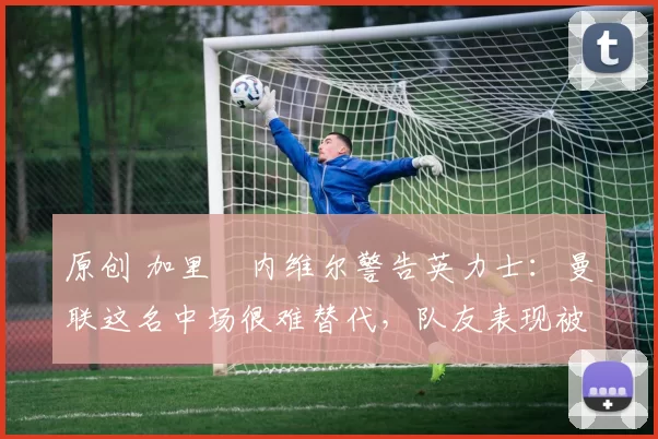 原创 加里・内维尔警告英力士：曼联这名中场很难替代，队友表现被赞 “离谱”